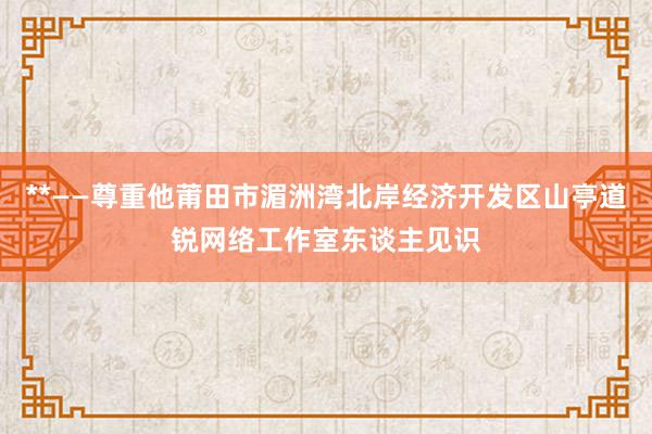 **——尊重他莆田市湄洲湾北岸经济开发区山亭道锐网络工作室东谈主见识